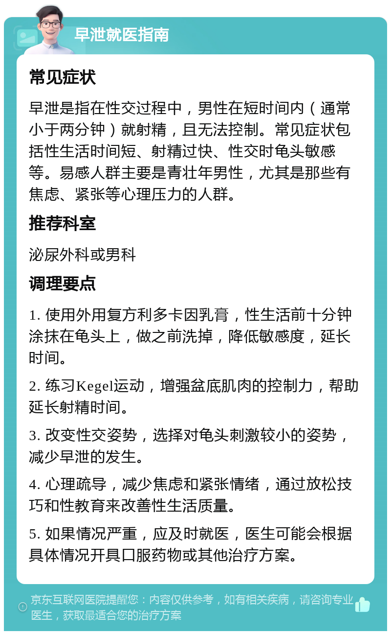 早泄就医指南 常见症状 早泄是指在性交过程中，男性在短时间内（通常小于两分钟）就射精，且无法控制。常见症状包括性生活时间短、射精过快、性交时龟头敏感等。易感人群主要是青壮年男性，尤其是那些有焦虑、紧张等心理压力的人群。 推荐科室 泌尿外科或男科 调理要点 1. 使用外用复方利多卡因乳膏，性生活前十分钟涂抹在龟头上，做之前洗掉，降低敏感度，延长时间。 2. 练习Kegel运动，增强盆底肌肉的控制力，帮助延长射精时间。 3. 改变性交姿势，选择对龟头刺激较小的姿势，减少早泄的发生。 4. 心理疏导，减少焦虑和紧张情绪，通过放松技巧和性教育来改善性生活质量。 5. 如果情况严重，应及时就医，医生可能会根据具体情况开具口服药物或其他治疗方案。