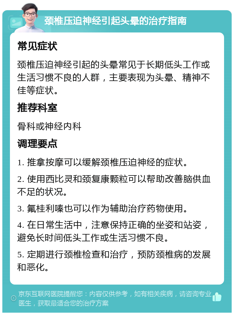 颈椎压迫神经引起头晕的治疗指南 常见症状 颈椎压迫神经引起的头晕常见于长期低头工作或生活习惯不良的人群，主要表现为头晕、精神不佳等症状。 推荐科室 骨科或神经内科 调理要点 1. 推拿按摩可以缓解颈椎压迫神经的症状。 2. 使用西比灵和颈复康颗粒可以帮助改善脑供血不足的状况。 3. 氟桂利嗪也可以作为辅助治疗药物使用。 4. 在日常生活中，注意保持正确的坐姿和站姿，避免长时间低头工作或生活习惯不良。 5. 定期进行颈椎检查和治疗，预防颈椎病的发展和恶化。