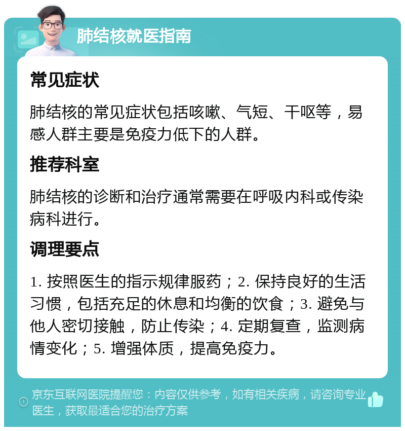 肺结核就医指南 常见症状 肺结核的常见症状包括咳嗽、气短、干呕等，易感人群主要是免疫力低下的人群。 推荐科室 肺结核的诊断和治疗通常需要在呼吸内科或传染病科进行。 调理要点 1. 按照医生的指示规律服药；2. 保持良好的生活习惯，包括充足的休息和均衡的饮食；3. 避免与他人密切接触，防止传染；4. 定期复查，监测病情变化；5. 增强体质，提高免疫力。