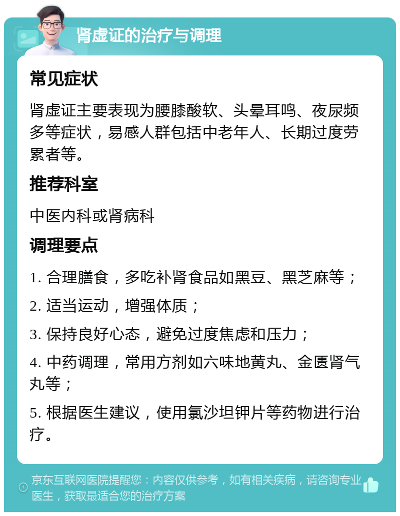 肾虚证的治疗与调理 常见症状 肾虚证主要表现为腰膝酸软、头晕耳鸣、夜尿频多等症状，易感人群包括中老年人、长期过度劳累者等。 推荐科室 中医内科或肾病科 调理要点 1. 合理膳食，多吃补肾食品如黑豆、黑芝麻等； 2. 适当运动，增强体质； 3. 保持良好心态，避免过度焦虑和压力； 4. 中药调理，常用方剂如六味地黄丸、金匮肾气丸等； 5. 根据医生建议，使用氯沙坦钾片等药物进行治疗。