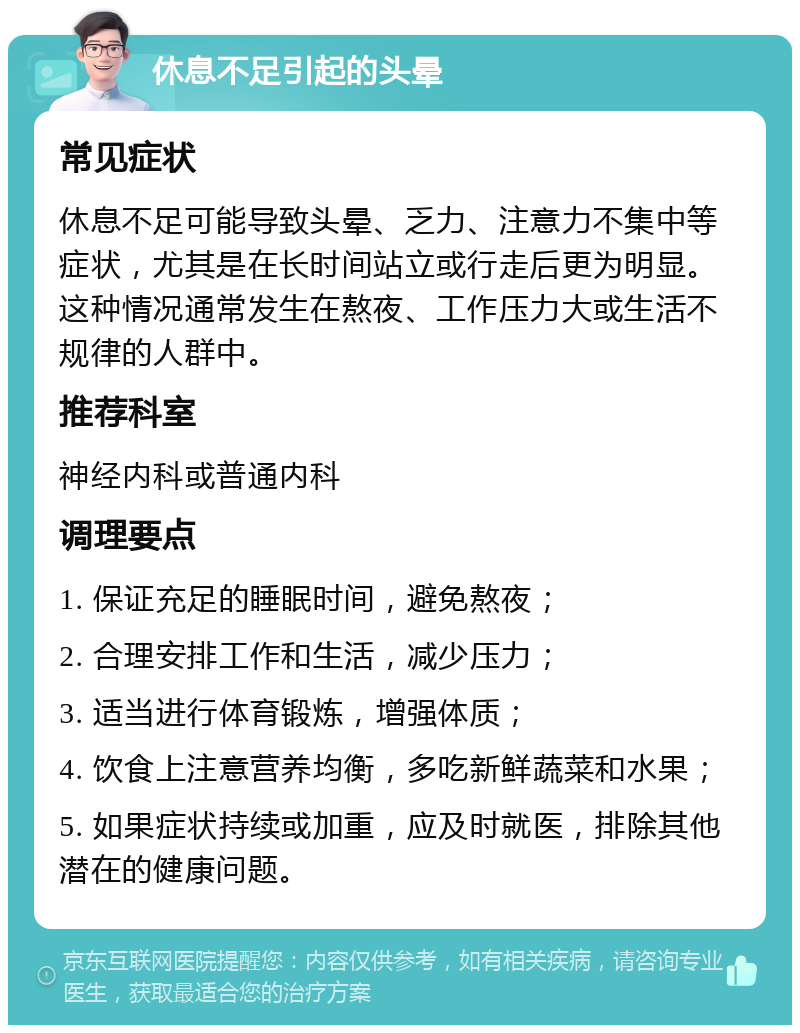 休息不足引起的头晕 常见症状 休息不足可能导致头晕、乏力、注意力不集中等症状，尤其是在长时间站立或行走后更为明显。这种情况通常发生在熬夜、工作压力大或生活不规律的人群中。 推荐科室 神经内科或普通内科 调理要点 1. 保证充足的睡眠时间，避免熬夜； 2. 合理安排工作和生活，减少压力； 3. 适当进行体育锻炼，增强体质； 4. 饮食上注意营养均衡，多吃新鲜蔬菜和水果； 5. 如果症状持续或加重，应及时就医，排除其他潜在的健康问题。