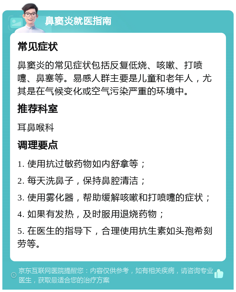 鼻窦炎就医指南 常见症状 鼻窦炎的常见症状包括反复低烧、咳嗽、打喷嚏、鼻塞等。易感人群主要是儿童和老年人，尤其是在气候变化或空气污染严重的环境中。 推荐科室 耳鼻喉科 调理要点 1. 使用抗过敏药物如内舒拿等； 2. 每天洗鼻子，保持鼻腔清洁； 3. 使用雾化器，帮助缓解咳嗽和打喷嚏的症状； 4. 如果有发热，及时服用退烧药物； 5. 在医生的指导下，合理使用抗生素如头孢希刻劳等。