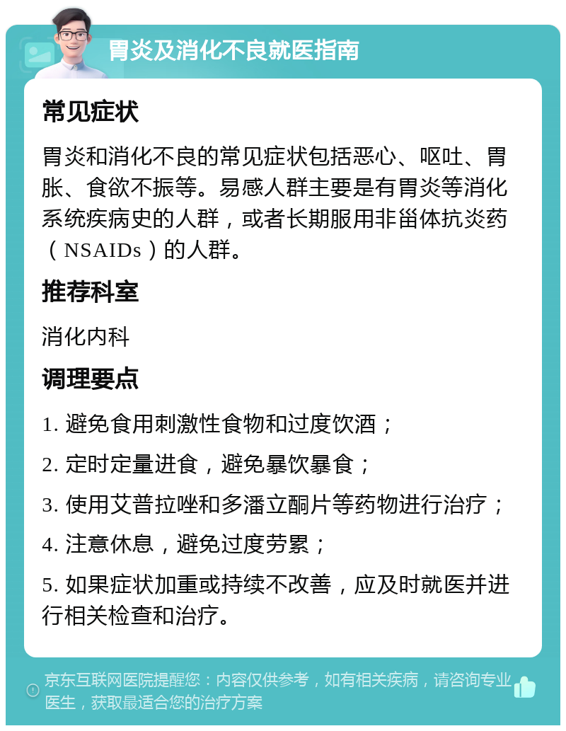 胃炎及消化不良就医指南 常见症状 胃炎和消化不良的常见症状包括恶心、呕吐、胃胀、食欲不振等。易感人群主要是有胃炎等消化系统疾病史的人群，或者长期服用非甾体抗炎药（NSAIDs）的人群。 推荐科室 消化内科 调理要点 1. 避免食用刺激性食物和过度饮酒； 2. 定时定量进食，避免暴饮暴食； 3. 使用艾普拉唑和多潘立酮片等药物进行治疗； 4. 注意休息，避免过度劳累； 5. 如果症状加重或持续不改善，应及时就医并进行相关检查和治疗。