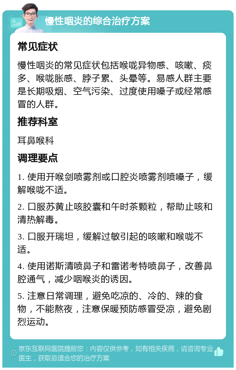 慢性咽炎的综合治疗方案 常见症状 慢性咽炎的常见症状包括喉咙异物感、咳嗽、痰多、喉咙胀感、脖子累、头晕等。易感人群主要是长期吸烟、空气污染、过度使用嗓子或经常感冒的人群。 推荐科室 耳鼻喉科 调理要点 1. 使用开喉剑喷雾剂或口腔炎喷雾剂喷嗓子，缓解喉咙不适。 2. 口服苏黄止咳胶囊和午时茶颗粒，帮助止咳和清热解毒。 3. 口服开瑞坦，缓解过敏引起的咳嗽和喉咙不适。 4. 使用诺斯清喷鼻子和雷诺考特喷鼻子，改善鼻腔通气，减少咽喉炎的诱因。 5. 注意日常调理，避免吃凉的、冷的、辣的食物，不能熬夜，注意保暖预防感冒受凉，避免剧烈运动。