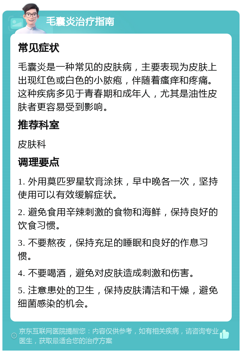 毛囊炎治疗指南 常见症状 毛囊炎是一种常见的皮肤病，主要表现为皮肤上出现红色或白色的小脓疱，伴随着瘙痒和疼痛。这种疾病多见于青春期和成年人，尤其是油性皮肤者更容易受到影响。 推荐科室 皮肤科 调理要点 1. 外用莫匹罗星软膏涂抹，早中晚各一次，坚持使用可以有效缓解症状。 2. 避免食用辛辣刺激的食物和海鲜，保持良好的饮食习惯。 3. 不要熬夜，保持充足的睡眠和良好的作息习惯。 4. 不要喝酒，避免对皮肤造成刺激和伤害。 5. 注意患处的卫生，保持皮肤清洁和干燥，避免细菌感染的机会。