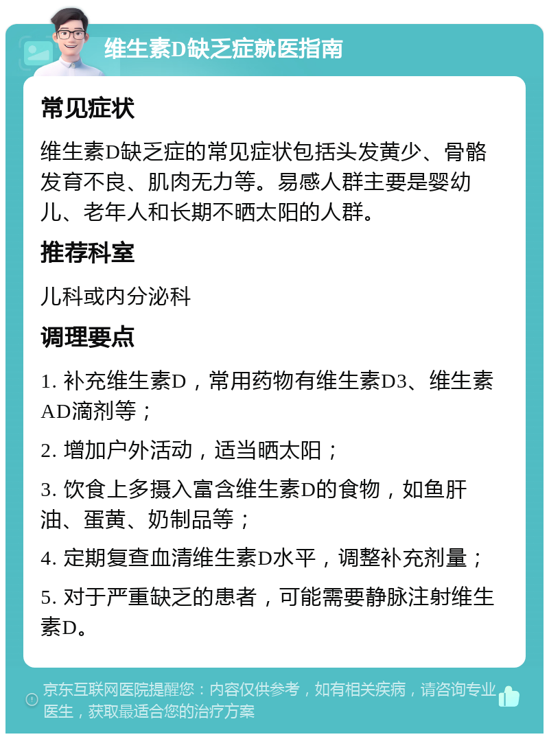 维生素D缺乏症就医指南 常见症状 维生素D缺乏症的常见症状包括头发黄少、骨骼发育不良、肌肉无力等。易感人群主要是婴幼儿、老年人和长期不晒太阳的人群。 推荐科室 儿科或内分泌科 调理要点 1. 补充维生素D，常用药物有维生素D3、维生素AD滴剂等； 2. 增加户外活动，适当晒太阳； 3. 饮食上多摄入富含维生素D的食物，如鱼肝油、蛋黄、奶制品等； 4. 定期复查血清维生素D水平，调整补充剂量； 5. 对于严重缺乏的患者，可能需要静脉注射维生素D。