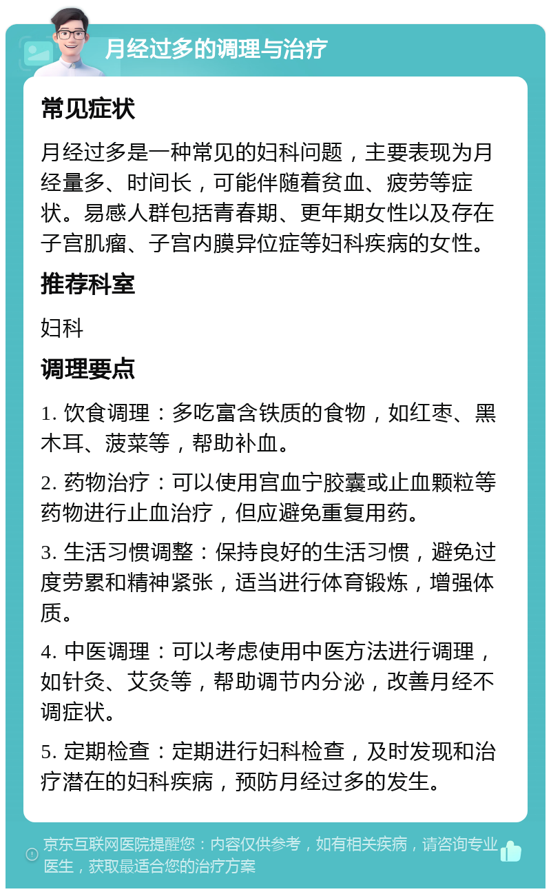 月经过多的调理与治疗 常见症状 月经过多是一种常见的妇科问题，主要表现为月经量多、时间长，可能伴随着贫血、疲劳等症状。易感人群包括青春期、更年期女性以及存在子宫肌瘤、子宫内膜异位症等妇科疾病的女性。 推荐科室 妇科 调理要点 1. 饮食调理：多吃富含铁质的食物，如红枣、黑木耳、菠菜等，帮助补血。 2. 药物治疗：可以使用宫血宁胶囊或止血颗粒等药物进行止血治疗，但应避免重复用药。 3. 生活习惯调整：保持良好的生活习惯，避免过度劳累和精神紧张，适当进行体育锻炼，增强体质。 4. 中医调理：可以考虑使用中医方法进行调理，如针灸、艾灸等，帮助调节内分泌，改善月经不调症状。 5. 定期检查：定期进行妇科检查，及时发现和治疗潜在的妇科疾病，预防月经过多的发生。