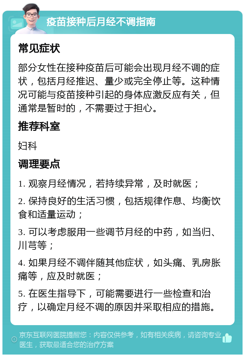 疫苗接种后月经不调指南 常见症状 部分女性在接种疫苗后可能会出现月经不调的症状，包括月经推迟、量少或完全停止等。这种情况可能与疫苗接种引起的身体应激反应有关，但通常是暂时的，不需要过于担心。 推荐科室 妇科 调理要点 1. 观察月经情况，若持续异常，及时就医； 2. 保持良好的生活习惯，包括规律作息、均衡饮食和适量运动； 3. 可以考虑服用一些调节月经的中药，如当归、川芎等； 4. 如果月经不调伴随其他症状，如头痛、乳房胀痛等，应及时就医； 5. 在医生指导下，可能需要进行一些检查和治疗，以确定月经不调的原因并采取相应的措施。