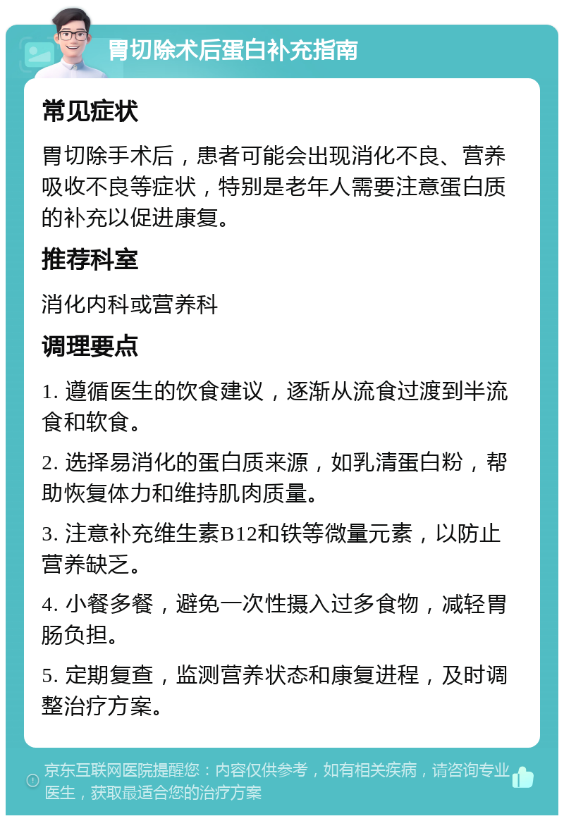 胃切除术后蛋白补充指南 常见症状 胃切除手术后，患者可能会出现消化不良、营养吸收不良等症状，特别是老年人需要注意蛋白质的补充以促进康复。 推荐科室 消化内科或营养科 调理要点 1. 遵循医生的饮食建议，逐渐从流食过渡到半流食和软食。 2. 选择易消化的蛋白质来源，如乳清蛋白粉，帮助恢复体力和维持肌肉质量。 3. 注意补充维生素B12和铁等微量元素，以防止营养缺乏。 4. 小餐多餐，避免一次性摄入过多食物，减轻胃肠负担。 5. 定期复查，监测营养状态和康复进程，及时调整治疗方案。