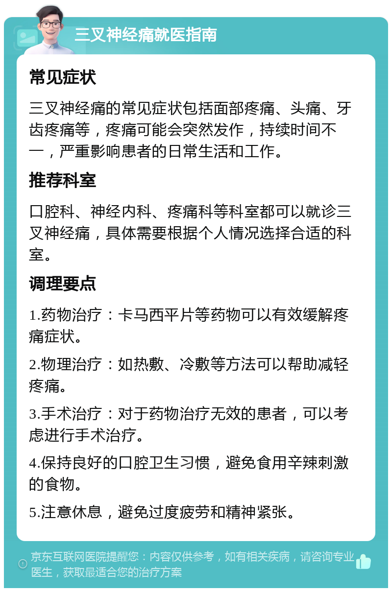 三叉神经痛就医指南 常见症状 三叉神经痛的常见症状包括面部疼痛、头痛、牙齿疼痛等，疼痛可能会突然发作，持续时间不一，严重影响患者的日常生活和工作。 推荐科室 口腔科、神经内科、疼痛科等科室都可以就诊三叉神经痛，具体需要根据个人情况选择合适的科室。 调理要点 1.药物治疗：卡马西平片等药物可以有效缓解疼痛症状。 2.物理治疗：如热敷、冷敷等方法可以帮助减轻疼痛。 3.手术治疗：对于药物治疗无效的患者，可以考虑进行手术治疗。 4.保持良好的口腔卫生习惯，避免食用辛辣刺激的食物。 5.注意休息，避免过度疲劳和精神紧张。