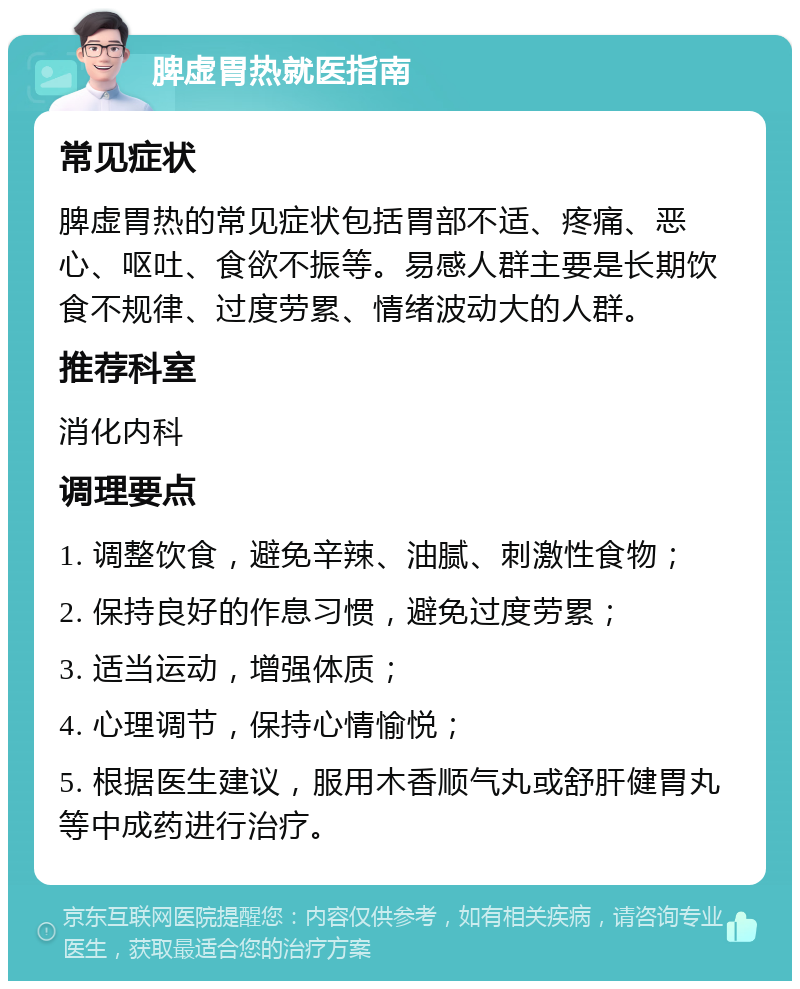 脾虚胃热就医指南 常见症状 脾虚胃热的常见症状包括胃部不适、疼痛、恶心、呕吐、食欲不振等。易感人群主要是长期饮食不规律、过度劳累、情绪波动大的人群。 推荐科室 消化内科 调理要点 1. 调整饮食，避免辛辣、油腻、刺激性食物； 2. 保持良好的作息习惯，避免过度劳累； 3. 适当运动，增强体质； 4. 心理调节，保持心情愉悦； 5. 根据医生建议，服用木香顺气丸或舒肝健胃丸等中成药进行治疗。