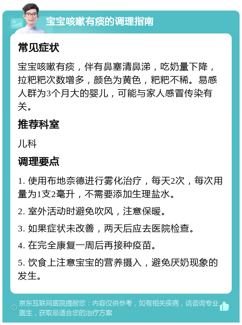 宝宝咳嗽有痰的调理指南 常见症状 宝宝咳嗽有痰，伴有鼻塞清鼻涕，吃奶量下降，拉粑粑次数增多，颜色为黄色，粑粑不稀。易感人群为3个月大的婴儿，可能与家人感冒传染有关。 推荐科室 儿科 调理要点 1. 使用布地奈德进行雾化治疗，每天2次，每次用量为1支2毫升，不需要添加生理盐水。 2. 室外活动时避免吹风，注意保暖。 3. 如果症状未改善，两天后应去医院检查。 4. 在完全康复一周后再接种疫苗。 5. 饮食上注意宝宝的营养摄入，避免厌奶现象的发生。