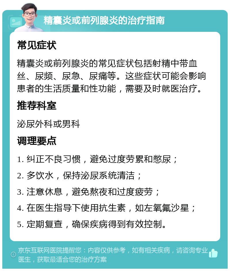 精囊炎或前列腺炎的治疗指南 常见症状 精囊炎或前列腺炎的常见症状包括射精中带血丝、尿频、尿急、尿痛等。这些症状可能会影响患者的生活质量和性功能，需要及时就医治疗。 推荐科室 泌尿外科或男科 调理要点 1. 纠正不良习惯，避免过度劳累和憋尿； 2. 多饮水，保持泌尿系统清洁； 3. 注意休息，避免熬夜和过度疲劳； 4. 在医生指导下使用抗生素，如左氧氟沙星； 5. 定期复查，确保疾病得到有效控制。