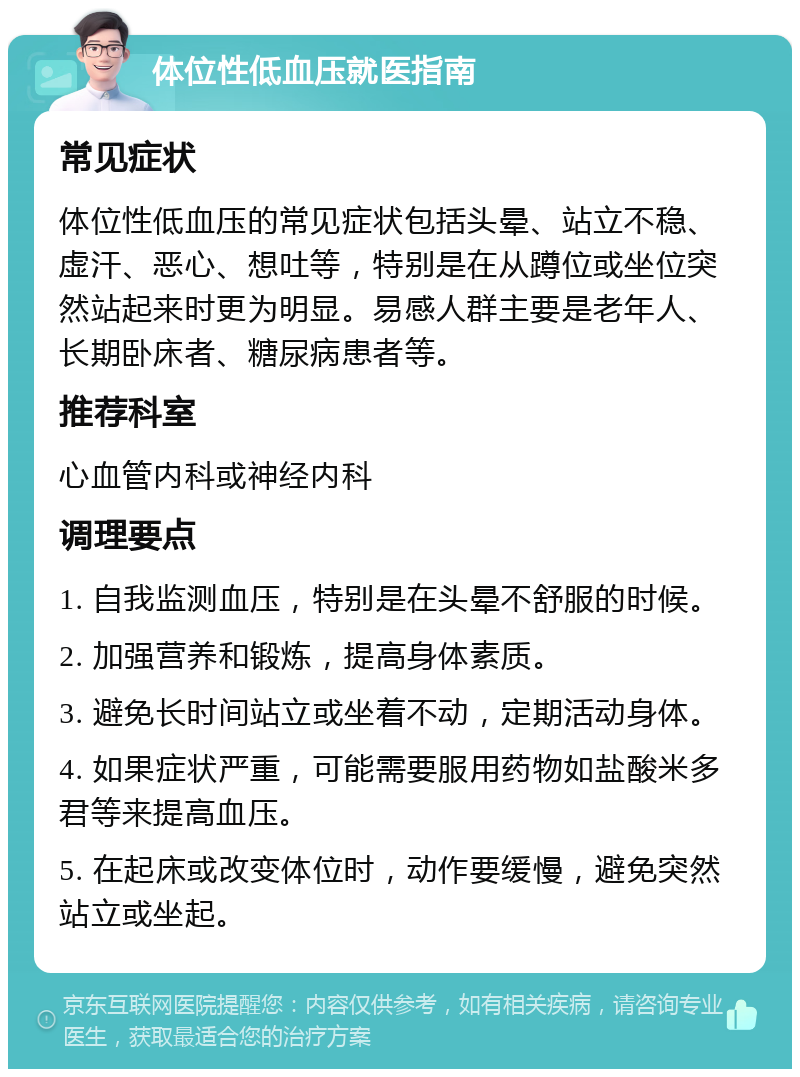 体位性低血压就医指南 常见症状 体位性低血压的常见症状包括头晕、站立不稳、虚汗、恶心、想吐等，特别是在从蹲位或坐位突然站起来时更为明显。易感人群主要是老年人、长期卧床者、糖尿病患者等。 推荐科室 心血管内科或神经内科 调理要点 1. 自我监测血压，特别是在头晕不舒服的时候。 2. 加强营养和锻炼，提高身体素质。 3. 避免长时间站立或坐着不动，定期活动身体。 4. 如果症状严重，可能需要服用药物如盐酸米多君等来提高血压。 5. 在起床或改变体位时，动作要缓慢，避免突然站立或坐起。