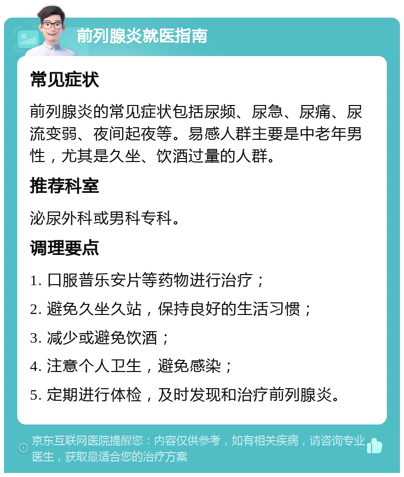 前列腺炎就医指南 常见症状 前列腺炎的常见症状包括尿频、尿急、尿痛、尿流变弱、夜间起夜等。易感人群主要是中老年男性，尤其是久坐、饮酒过量的人群。 推荐科室 泌尿外科或男科专科。 调理要点 1. 口服普乐安片等药物进行治疗； 2. 避免久坐久站，保持良好的生活习惯； 3. 减少或避免饮酒； 4. 注意个人卫生，避免感染； 5. 定期进行体检，及时发现和治疗前列腺炎。