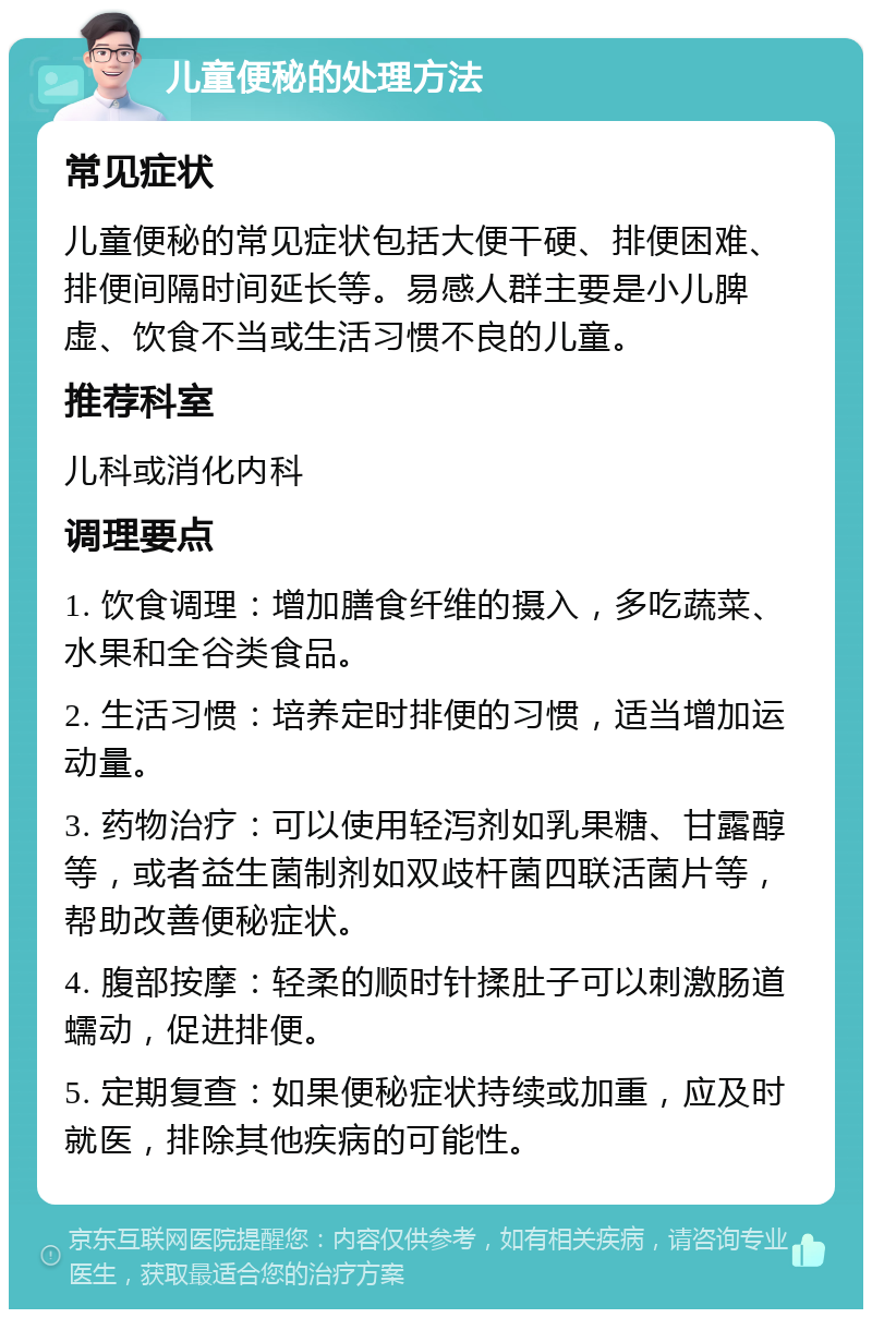 儿童便秘的处理方法 常见症状 儿童便秘的常见症状包括大便干硬、排便困难、排便间隔时间延长等。易感人群主要是小儿脾虚、饮食不当或生活习惯不良的儿童。 推荐科室 儿科或消化内科 调理要点 1. 饮食调理：增加膳食纤维的摄入，多吃蔬菜、水果和全谷类食品。 2. 生活习惯：培养定时排便的习惯，适当增加运动量。 3. 药物治疗：可以使用轻泻剂如乳果糖、甘露醇等，或者益生菌制剂如双歧杆菌四联活菌片等，帮助改善便秘症状。 4. 腹部按摩：轻柔的顺时针揉肚子可以刺激肠道蠕动，促进排便。 5. 定期复查：如果便秘症状持续或加重，应及时就医，排除其他疾病的可能性。