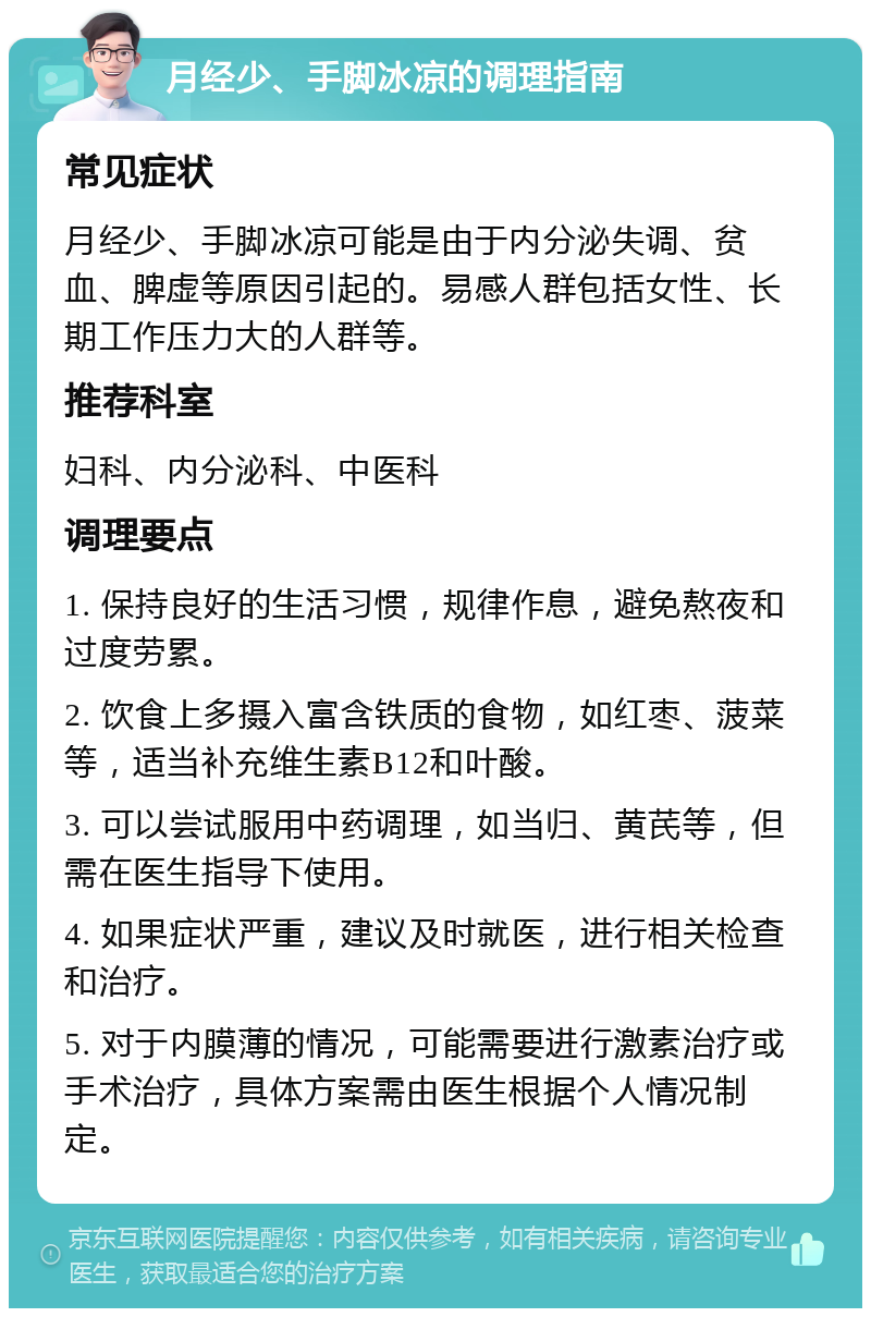 月经少、手脚冰凉的调理指南 常见症状 月经少、手脚冰凉可能是由于内分泌失调、贫血、脾虚等原因引起的。易感人群包括女性、长期工作压力大的人群等。 推荐科室 妇科、内分泌科、中医科 调理要点 1. 保持良好的生活习惯，规律作息，避免熬夜和过度劳累。 2. 饮食上多摄入富含铁质的食物，如红枣、菠菜等，适当补充维生素B12和叶酸。 3. 可以尝试服用中药调理，如当归、黄芪等，但需在医生指导下使用。 4. 如果症状严重，建议及时就医，进行相关检查和治疗。 5. 对于内膜薄的情况，可能需要进行激素治疗或手术治疗，具体方案需由医生根据个人情况制定。