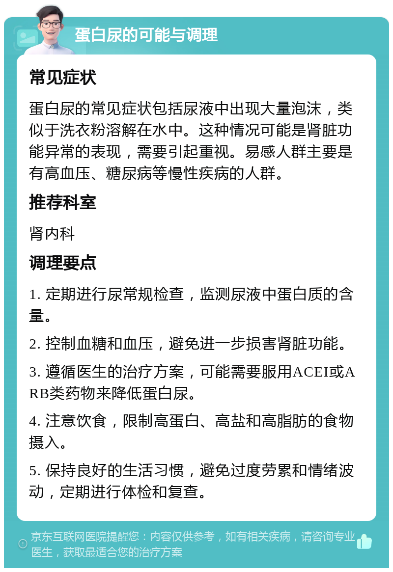 蛋白尿的可能与调理 常见症状 蛋白尿的常见症状包括尿液中出现大量泡沫，类似于洗衣粉溶解在水中。这种情况可能是肾脏功能异常的表现，需要引起重视。易感人群主要是有高血压、糖尿病等慢性疾病的人群。 推荐科室 肾内科 调理要点 1. 定期进行尿常规检查，监测尿液中蛋白质的含量。 2. 控制血糖和血压，避免进一步损害肾脏功能。 3. 遵循医生的治疗方案，可能需要服用ACEI或ARB类药物来降低蛋白尿。 4. 注意饮食，限制高蛋白、高盐和高脂肪的食物摄入。 5. 保持良好的生活习惯，避免过度劳累和情绪波动，定期进行体检和复查。