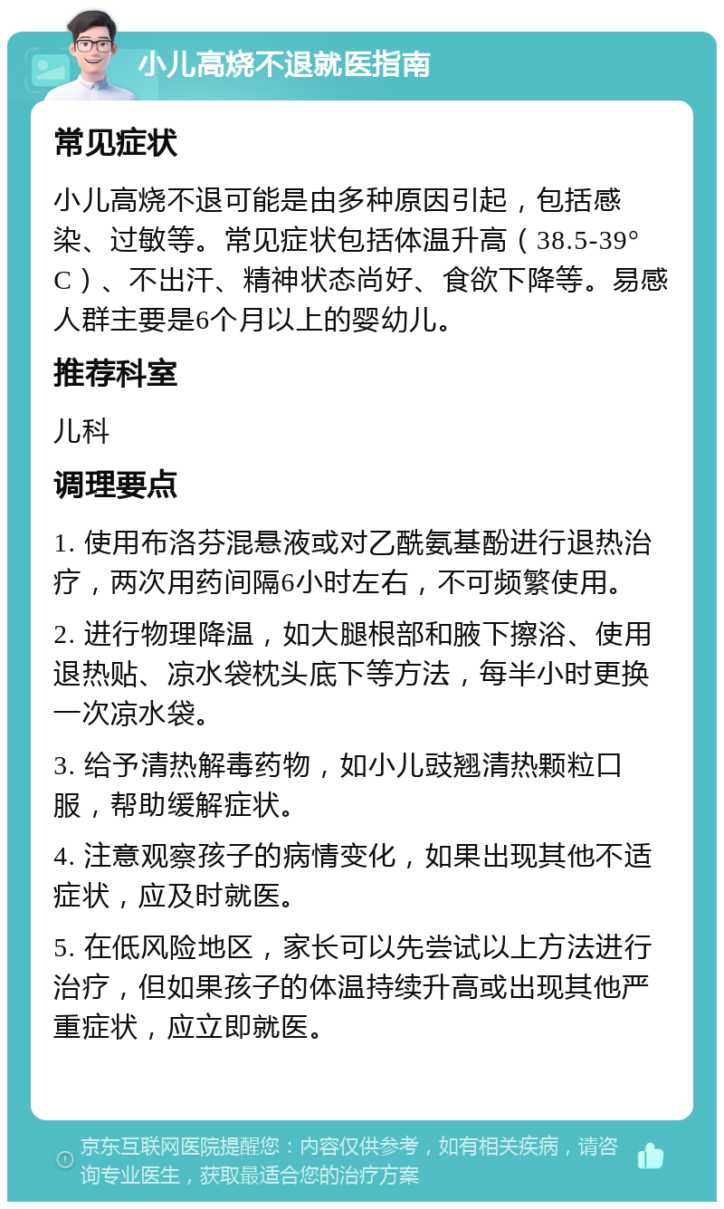 小儿高烧不退就医指南 常见症状 小儿高烧不退可能是由多种原因引起，包括感染、过敏等。常见症状包括体温升高（38.5-39°C）、不出汗、精神状态尚好、食欲下降等。易感人群主要是6个月以上的婴幼儿。 推荐科室 儿科 调理要点 1. 使用布洛芬混悬液或对乙酰氨基酚进行退热治疗，两次用药间隔6小时左右，不可频繁使用。 2. 进行物理降温，如大腿根部和腋下擦浴、使用退热贴、凉水袋枕头底下等方法，每半小时更换一次凉水袋。 3. 给予清热解毒药物，如小儿豉翘清热颗粒口服，帮助缓解症状。 4. 注意观察孩子的病情变化，如果出现其他不适症状，应及时就医。 5. 在低风险地区，家长可以先尝试以上方法进行治疗，但如果孩子的体温持续升高或出现其他严重症状，应立即就医。