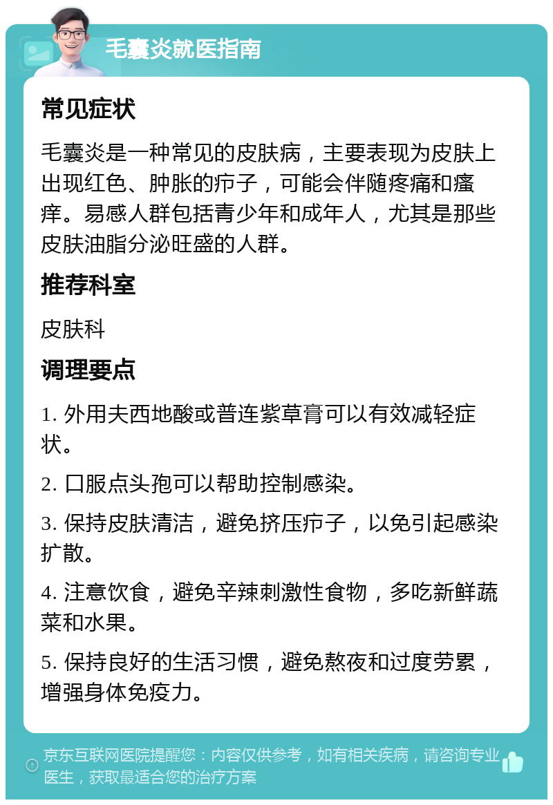 毛囊炎就医指南 常见症状 毛囊炎是一种常见的皮肤病，主要表现为皮肤上出现红色、肿胀的疖子，可能会伴随疼痛和瘙痒。易感人群包括青少年和成年人，尤其是那些皮肤油脂分泌旺盛的人群。 推荐科室 皮肤科 调理要点 1. 外用夫西地酸或普连紫草膏可以有效减轻症状。 2. 口服点头孢可以帮助控制感染。 3. 保持皮肤清洁，避免挤压疖子，以免引起感染扩散。 4. 注意饮食，避免辛辣刺激性食物，多吃新鲜蔬菜和水果。 5. 保持良好的生活习惯，避免熬夜和过度劳累，增强身体免疫力。