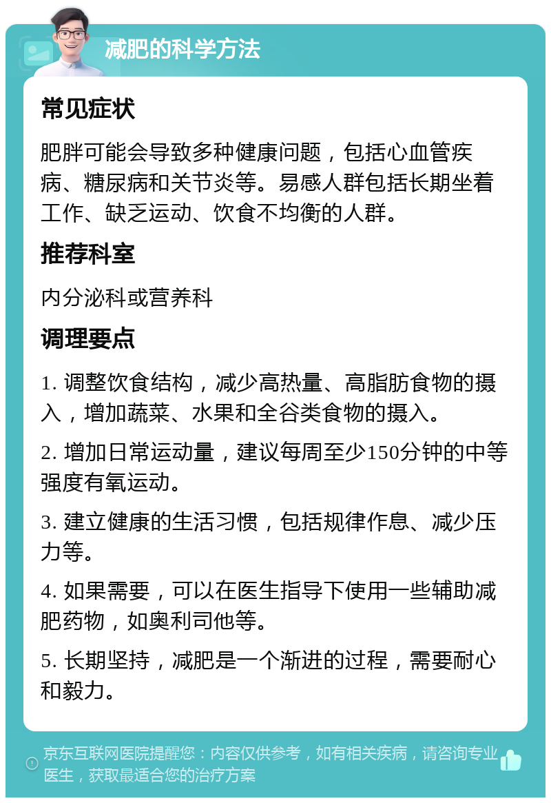 减肥的科学方法 常见症状 肥胖可能会导致多种健康问题，包括心血管疾病、糖尿病和关节炎等。易感人群包括长期坐着工作、缺乏运动、饮食不均衡的人群。 推荐科室 内分泌科或营养科 调理要点 1. 调整饮食结构，减少高热量、高脂肪食物的摄入，增加蔬菜、水果和全谷类食物的摄入。 2. 增加日常运动量，建议每周至少150分钟的中等强度有氧运动。 3. 建立健康的生活习惯，包括规律作息、减少压力等。 4. 如果需要，可以在医生指导下使用一些辅助减肥药物，如奥利司他等。 5. 长期坚持，减肥是一个渐进的过程，需要耐心和毅力。