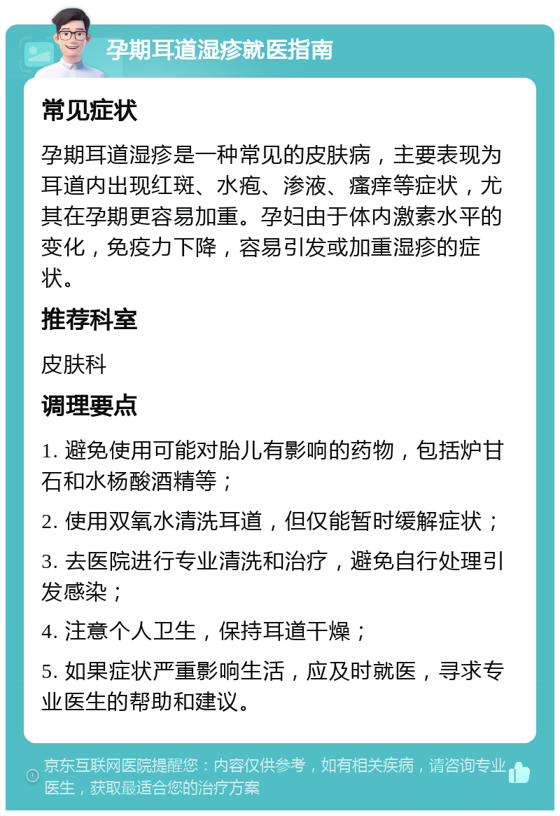 孕期耳道湿疹就医指南 常见症状 孕期耳道湿疹是一种常见的皮肤病，主要表现为耳道内出现红斑、水疱、渗液、瘙痒等症状，尤其在孕期更容易加重。孕妇由于体内激素水平的变化，免疫力下降，容易引发或加重湿疹的症状。 推荐科室 皮肤科 调理要点 1. 避免使用可能对胎儿有影响的药物，包括炉甘石和水杨酸酒精等； 2. 使用双氧水清洗耳道，但仅能暂时缓解症状； 3. 去医院进行专业清洗和治疗，避免自行处理引发感染； 4. 注意个人卫生，保持耳道干燥； 5. 如果症状严重影响生活，应及时就医，寻求专业医生的帮助和建议。