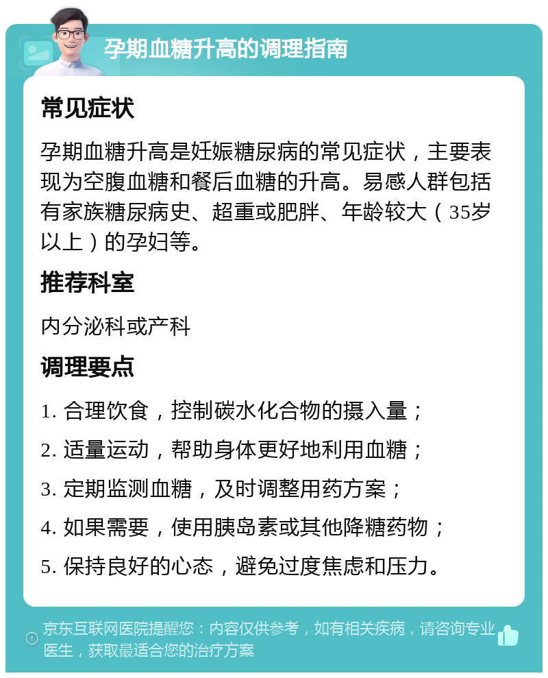 孕期血糖升高的调理指南 常见症状 孕期血糖升高是妊娠糖尿病的常见症状，主要表现为空腹血糖和餐后血糖的升高。易感人群包括有家族糖尿病史、超重或肥胖、年龄较大（35岁以上）的孕妇等。 推荐科室 内分泌科或产科 调理要点 1. 合理饮食，控制碳水化合物的摄入量； 2. 适量运动，帮助身体更好地利用血糖； 3. 定期监测血糖，及时调整用药方案； 4. 如果需要，使用胰岛素或其他降糖药物； 5. 保持良好的心态，避免过度焦虑和压力。