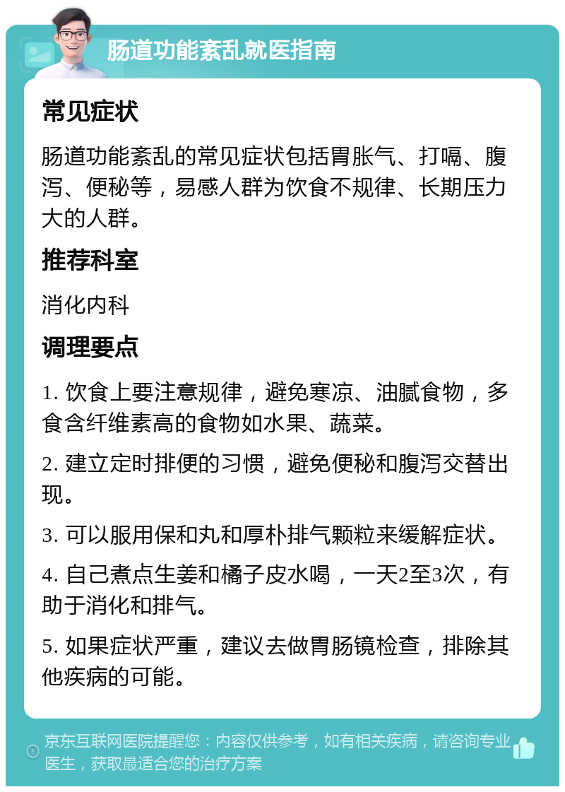 肠道功能紊乱就医指南 常见症状 肠道功能紊乱的常见症状包括胃胀气、打嗝、腹泻、便秘等，易感人群为饮食不规律、长期压力大的人群。 推荐科室 消化内科 调理要点 1. 饮食上要注意规律，避免寒凉、油腻食物，多食含纤维素高的食物如水果、蔬菜。 2. 建立定时排便的习惯，避免便秘和腹泻交替出现。 3. 可以服用保和丸和厚朴排气颗粒来缓解症状。 4. 自己煮点生姜和橘子皮水喝，一天2至3次，有助于消化和排气。 5. 如果症状严重，建议去做胃肠镜检查，排除其他疾病的可能。