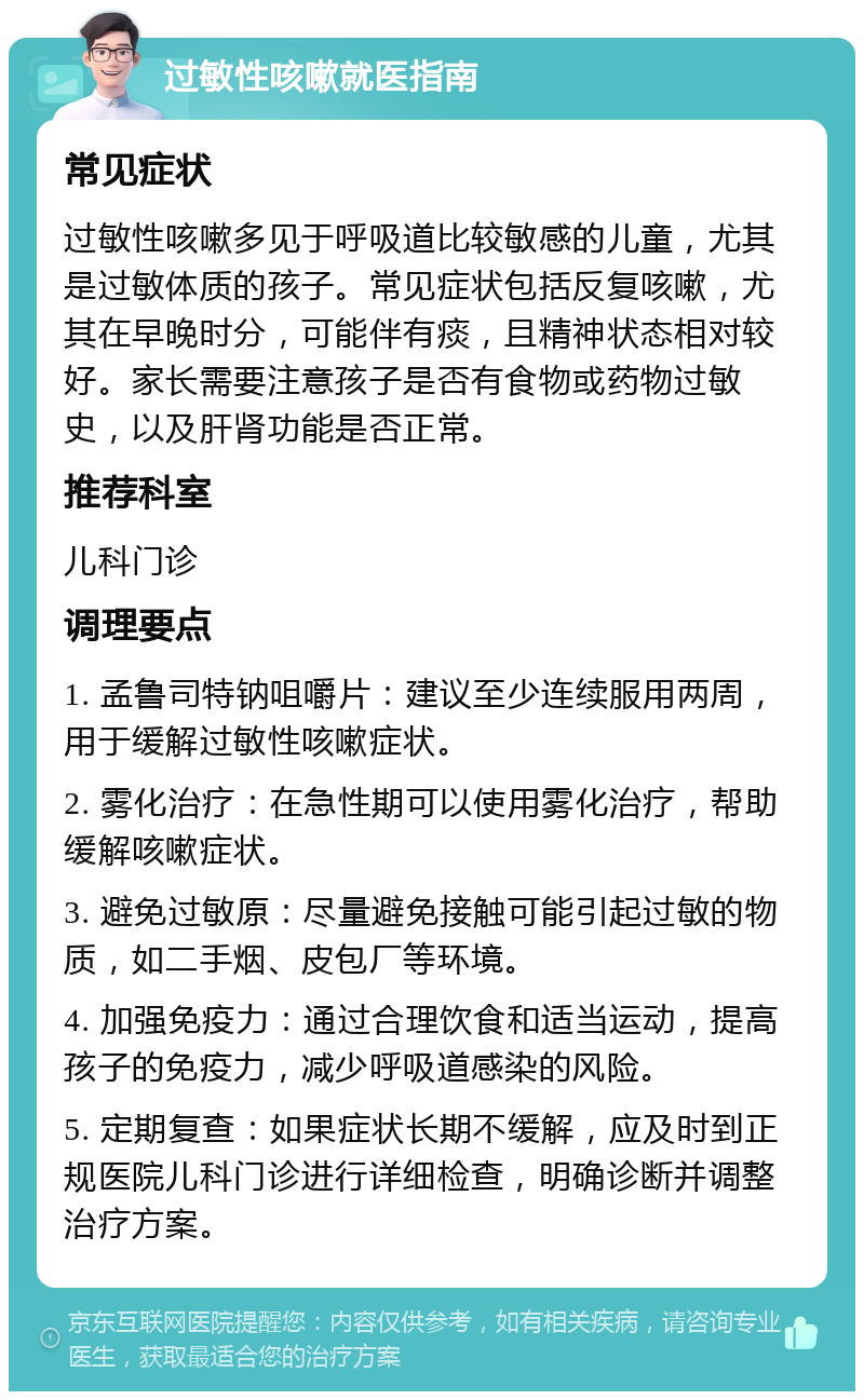 过敏性咳嗽就医指南 常见症状 过敏性咳嗽多见于呼吸道比较敏感的儿童，尤其是过敏体质的孩子。常见症状包括反复咳嗽，尤其在早晚时分，可能伴有痰，且精神状态相对较好。家长需要注意孩子是否有食物或药物过敏史，以及肝肾功能是否正常。 推荐科室 儿科门诊 调理要点 1. 孟鲁司特钠咀嚼片：建议至少连续服用两周，用于缓解过敏性咳嗽症状。 2. 雾化治疗：在急性期可以使用雾化治疗，帮助缓解咳嗽症状。 3. 避免过敏原：尽量避免接触可能引起过敏的物质，如二手烟、皮包厂等环境。 4. 加强免疫力：通过合理饮食和适当运动，提高孩子的免疫力，减少呼吸道感染的风险。 5. 定期复查：如果症状长期不缓解，应及时到正规医院儿科门诊进行详细检查，明确诊断并调整治疗方案。