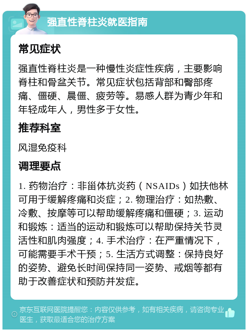 强直性脊柱炎就医指南 常见症状 强直性脊柱炎是一种慢性炎症性疾病，主要影响脊柱和骨盆关节。常见症状包括背部和臀部疼痛、僵硬、晨僵、疲劳等。易感人群为青少年和年轻成年人，男性多于女性。 推荐科室 风湿免疫科 调理要点 1. 药物治疗：非甾体抗炎药（NSAIDs）如扶他林可用于缓解疼痛和炎症；2. 物理治疗：如热敷、冷敷、按摩等可以帮助缓解疼痛和僵硬；3. 运动和锻炼：适当的运动和锻炼可以帮助保持关节灵活性和肌肉强度；4. 手术治疗：在严重情况下，可能需要手术干预；5. 生活方式调整：保持良好的姿势、避免长时间保持同一姿势、戒烟等都有助于改善症状和预防并发症。