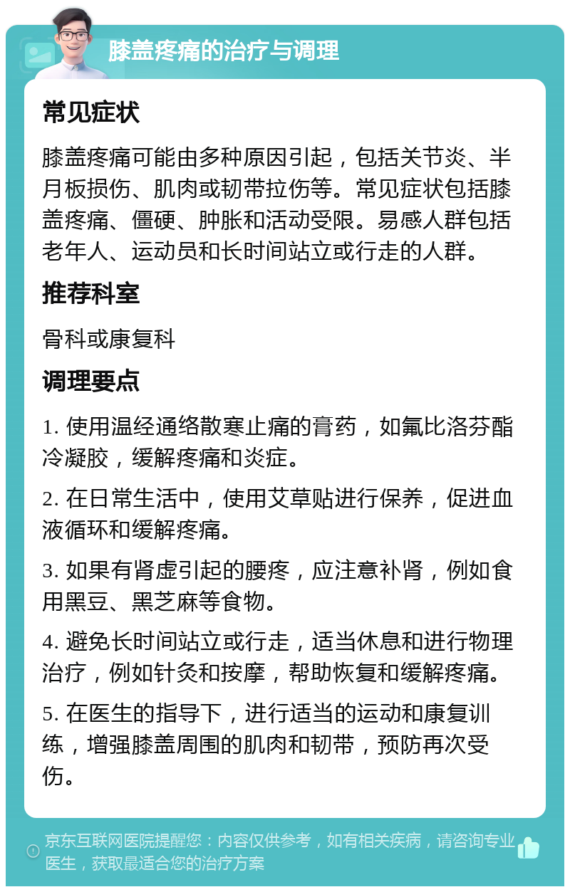 膝盖疼痛的治疗与调理 常见症状 膝盖疼痛可能由多种原因引起，包括关节炎、半月板损伤、肌肉或韧带拉伤等。常见症状包括膝盖疼痛、僵硬、肿胀和活动受限。易感人群包括老年人、运动员和长时间站立或行走的人群。 推荐科室 骨科或康复科 调理要点 1. 使用温经通络散寒止痛的膏药，如氟比洛芬酯冷凝胶，缓解疼痛和炎症。 2. 在日常生活中，使用艾草贴进行保养，促进血液循环和缓解疼痛。 3. 如果有肾虚引起的腰疼，应注意补肾，例如食用黑豆、黑芝麻等食物。 4. 避免长时间站立或行走，适当休息和进行物理治疗，例如针灸和按摩，帮助恢复和缓解疼痛。 5. 在医生的指导下，进行适当的运动和康复训练，增强膝盖周围的肌肉和韧带，预防再次受伤。