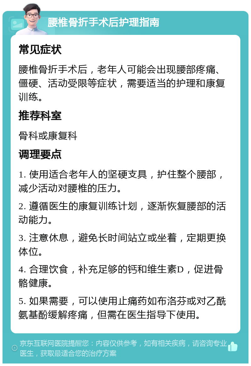 腰椎骨折手术后护理指南 常见症状 腰椎骨折手术后，老年人可能会出现腰部疼痛、僵硬、活动受限等症状，需要适当的护理和康复训练。 推荐科室 骨科或康复科 调理要点 1. 使用适合老年人的坚硬支具，护住整个腰部，减少活动对腰椎的压力。 2. 遵循医生的康复训练计划，逐渐恢复腰部的活动能力。 3. 注意休息，避免长时间站立或坐着，定期更换体位。 4. 合理饮食，补充足够的钙和维生素D，促进骨骼健康。 5. 如果需要，可以使用止痛药如布洛芬或对乙酰氨基酚缓解疼痛，但需在医生指导下使用。