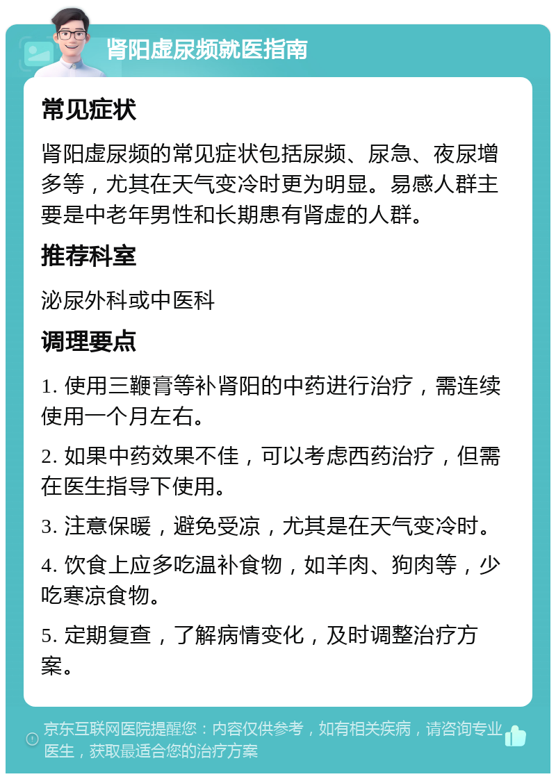 肾阳虚尿频就医指南 常见症状 肾阳虚尿频的常见症状包括尿频、尿急、夜尿增多等，尤其在天气变冷时更为明显。易感人群主要是中老年男性和长期患有肾虚的人群。 推荐科室 泌尿外科或中医科 调理要点 1. 使用三鞭膏等补肾阳的中药进行治疗，需连续使用一个月左右。 2. 如果中药效果不佳，可以考虑西药治疗，但需在医生指导下使用。 3. 注意保暖，避免受凉，尤其是在天气变冷时。 4. 饮食上应多吃温补食物，如羊肉、狗肉等，少吃寒凉食物。 5. 定期复查，了解病情变化，及时调整治疗方案。