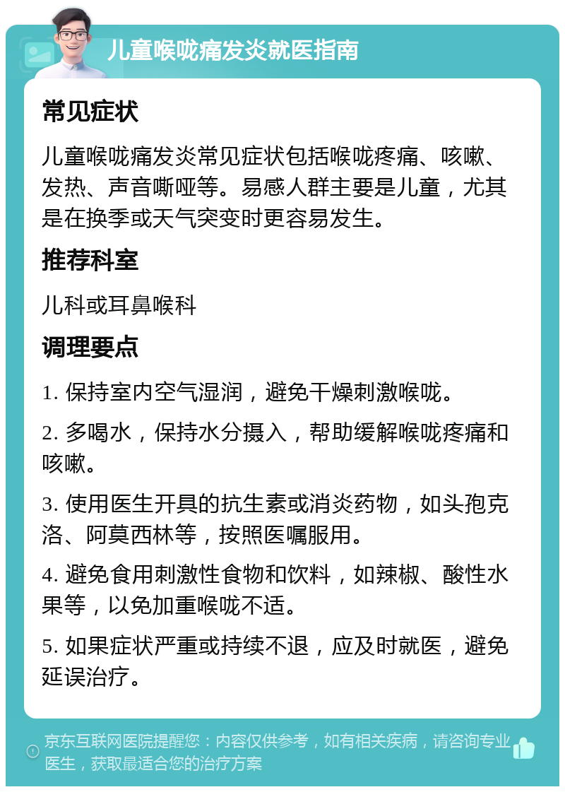 儿童喉咙痛发炎就医指南 常见症状 儿童喉咙痛发炎常见症状包括喉咙疼痛、咳嗽、发热、声音嘶哑等。易感人群主要是儿童，尤其是在换季或天气突变时更容易发生。 推荐科室 儿科或耳鼻喉科 调理要点 1. 保持室内空气湿润，避免干燥刺激喉咙。 2. 多喝水，保持水分摄入，帮助缓解喉咙疼痛和咳嗽。 3. 使用医生开具的抗生素或消炎药物，如头孢克洛、阿莫西林等，按照医嘱服用。 4. 避免食用刺激性食物和饮料，如辣椒、酸性水果等，以免加重喉咙不适。 5. 如果症状严重或持续不退，应及时就医，避免延误治疗。