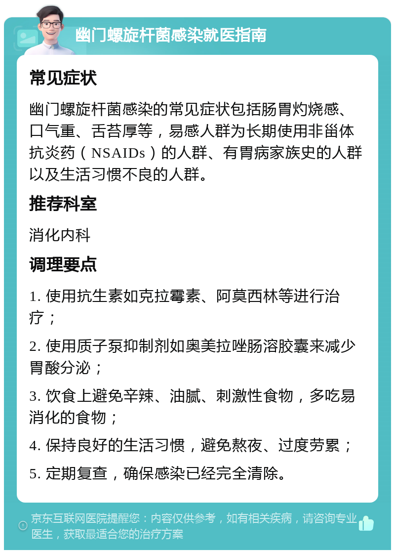 幽门螺旋杆菌感染就医指南 常见症状 幽门螺旋杆菌感染的常见症状包括肠胃灼烧感、口气重、舌苔厚等，易感人群为长期使用非甾体抗炎药（NSAIDs）的人群、有胃病家族史的人群以及生活习惯不良的人群。 推荐科室 消化内科 调理要点 1. 使用抗生素如克拉霉素、阿莫西林等进行治疗； 2. 使用质子泵抑制剂如奥美拉唑肠溶胶囊来减少胃酸分泌； 3. 饮食上避免辛辣、油腻、刺激性食物，多吃易消化的食物； 4. 保持良好的生活习惯，避免熬夜、过度劳累； 5. 定期复查，确保感染已经完全清除。