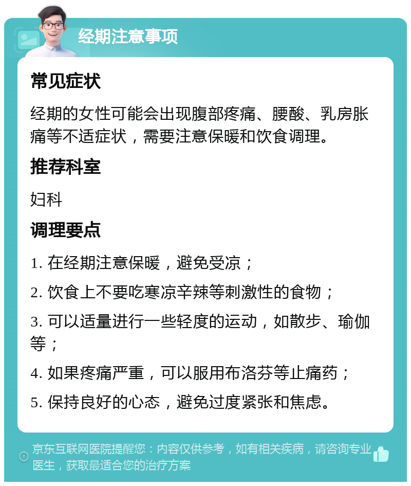 经期注意事项 常见症状 经期的女性可能会出现腹部疼痛、腰酸、乳房胀痛等不适症状，需要注意保暖和饮食调理。 推荐科室 妇科 调理要点 1. 在经期注意保暖，避免受凉； 2. 饮食上不要吃寒凉辛辣等刺激性的食物； 3. 可以适量进行一些轻度的运动，如散步、瑜伽等； 4. 如果疼痛严重，可以服用布洛芬等止痛药； 5. 保持良好的心态，避免过度紧张和焦虑。