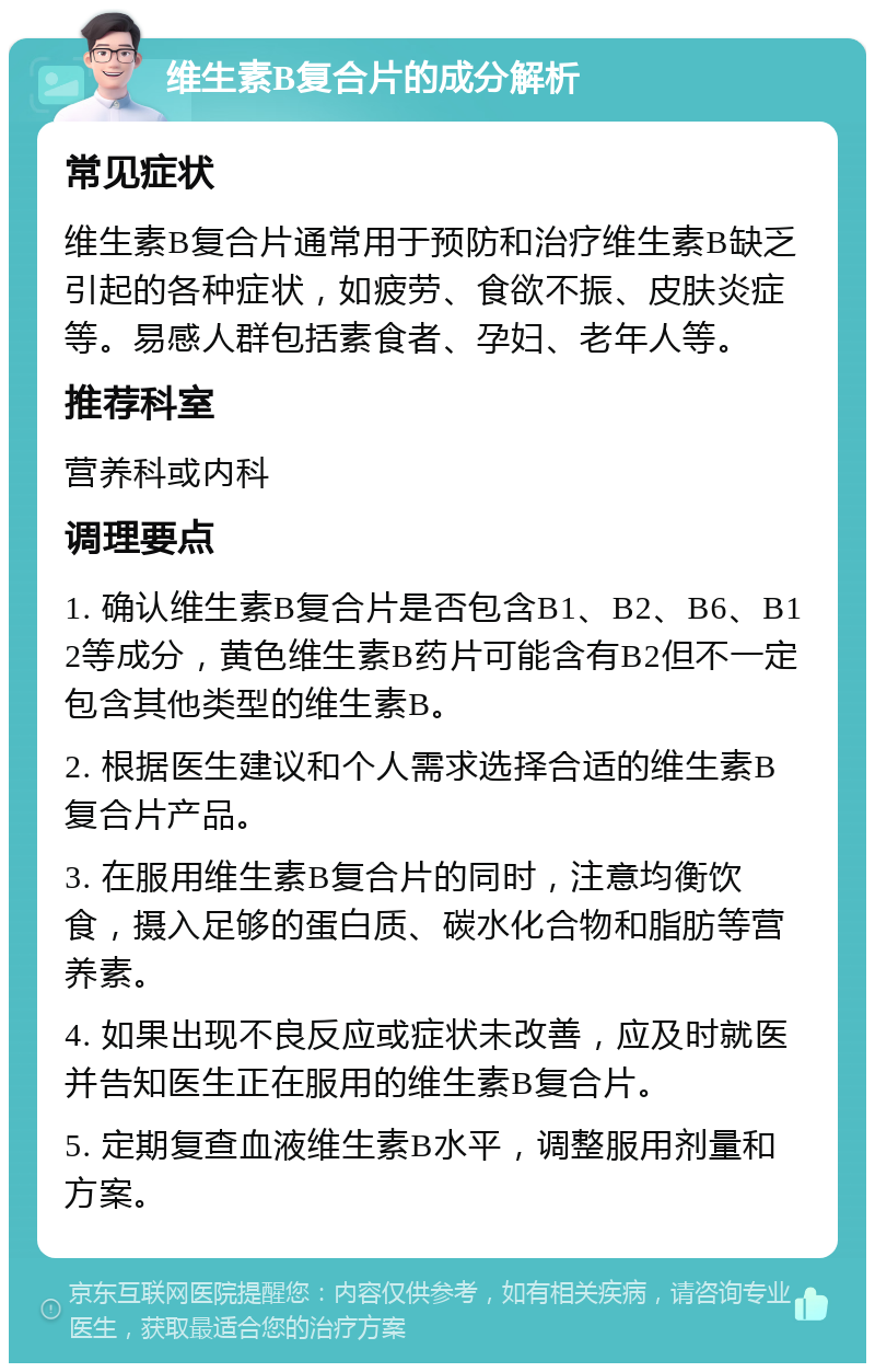 维生素B复合片的成分解析 常见症状 维生素B复合片通常用于预防和治疗维生素B缺乏引起的各种症状，如疲劳、食欲不振、皮肤炎症等。易感人群包括素食者、孕妇、老年人等。 推荐科室 营养科或内科 调理要点 1. 确认维生素B复合片是否包含B1、B2、B6、B12等成分，黄色维生素B药片可能含有B2但不一定包含其他类型的维生素B。 2. 根据医生建议和个人需求选择合适的维生素B复合片产品。 3. 在服用维生素B复合片的同时，注意均衡饮食，摄入足够的蛋白质、碳水化合物和脂肪等营养素。 4. 如果出现不良反应或症状未改善，应及时就医并告知医生正在服用的维生素B复合片。 5. 定期复查血液维生素B水平，调整服用剂量和方案。