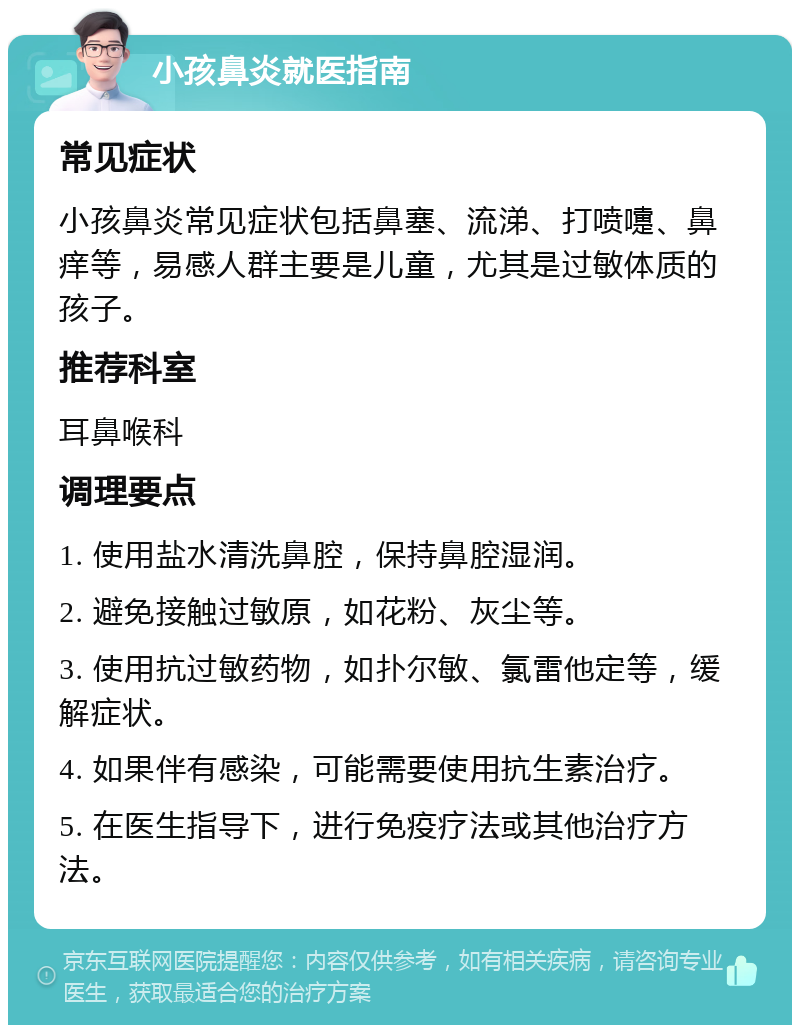 小孩鼻炎就医指南 常见症状 小孩鼻炎常见症状包括鼻塞、流涕、打喷嚏、鼻痒等，易感人群主要是儿童，尤其是过敏体质的孩子。 推荐科室 耳鼻喉科 调理要点 1. 使用盐水清洗鼻腔，保持鼻腔湿润。 2. 避免接触过敏原，如花粉、灰尘等。 3. 使用抗过敏药物，如扑尔敏、氯雷他定等，缓解症状。 4. 如果伴有感染，可能需要使用抗生素治疗。 5. 在医生指导下，进行免疫疗法或其他治疗方法。