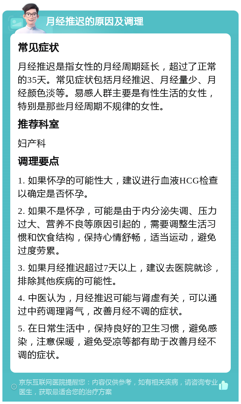 月经推迟的原因及调理 常见症状 月经推迟是指女性的月经周期延长，超过了正常的35天。常见症状包括月经推迟、月经量少、月经颜色淡等。易感人群主要是有性生活的女性，特别是那些月经周期不规律的女性。 推荐科室 妇产科 调理要点 1. 如果怀孕的可能性大，建议进行血液HCG检查以确定是否怀孕。 2. 如果不是怀孕，可能是由于内分泌失调、压力过大、营养不良等原因引起的，需要调整生活习惯和饮食结构，保持心情舒畅，适当运动，避免过度劳累。 3. 如果月经推迟超过7天以上，建议去医院就诊，排除其他疾病的可能性。 4. 中医认为，月经推迟可能与肾虚有关，可以通过中药调理肾气，改善月经不调的症状。 5. 在日常生活中，保持良好的卫生习惯，避免感染，注意保暖，避免受凉等都有助于改善月经不调的症状。