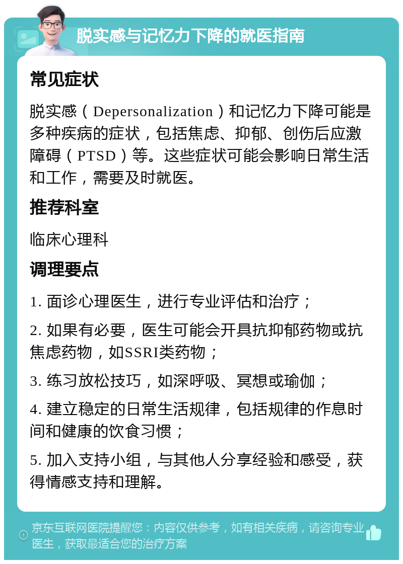 脱实感与记忆力下降的就医指南 常见症状 脱实感（Depersonalization）和记忆力下降可能是多种疾病的症状，包括焦虑、抑郁、创伤后应激障碍（PTSD）等。这些症状可能会影响日常生活和工作，需要及时就医。 推荐科室 临床心理科 调理要点 1. 面诊心理医生，进行专业评估和治疗； 2. 如果有必要，医生可能会开具抗抑郁药物或抗焦虑药物，如SSRI类药物； 3. 练习放松技巧，如深呼吸、冥想或瑜伽； 4. 建立稳定的日常生活规律，包括规律的作息时间和健康的饮食习惯； 5. 加入支持小组，与其他人分享经验和感受，获得情感支持和理解。