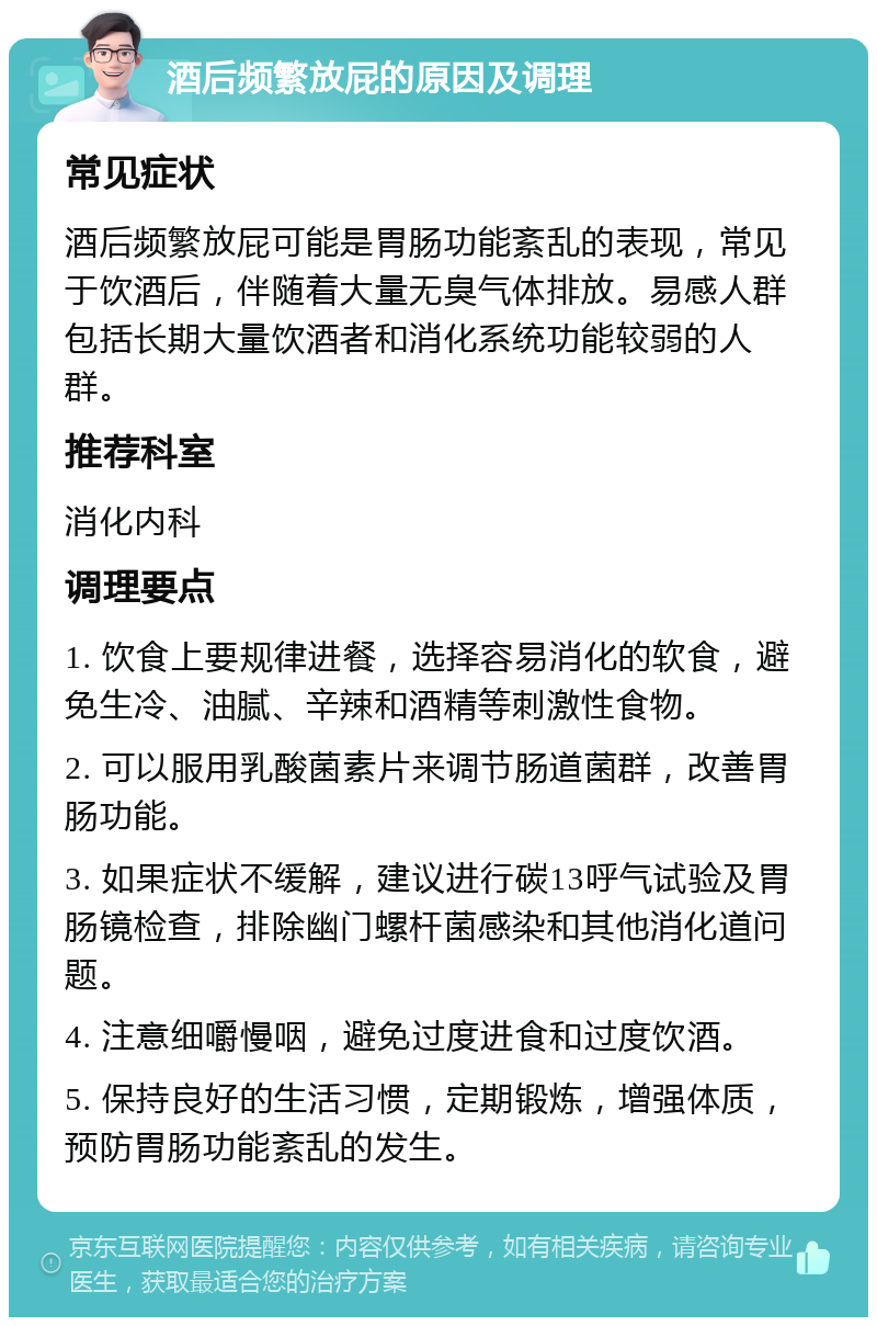 酒后频繁放屁的原因及调理 常见症状 酒后频繁放屁可能是胃肠功能紊乱的表现，常见于饮酒后，伴随着大量无臭气体排放。易感人群包括长期大量饮酒者和消化系统功能较弱的人群。 推荐科室 消化内科 调理要点 1. 饮食上要规律进餐，选择容易消化的软食，避免生冷、油腻、辛辣和酒精等刺激性食物。 2. 可以服用乳酸菌素片来调节肠道菌群，改善胃肠功能。 3. 如果症状不缓解，建议进行碳13呼气试验及胃肠镜检查，排除幽门螺杆菌感染和其他消化道问题。 4. 注意细嚼慢咽，避免过度进食和过度饮酒。 5. 保持良好的生活习惯，定期锻炼，增强体质，预防胃肠功能紊乱的发生。