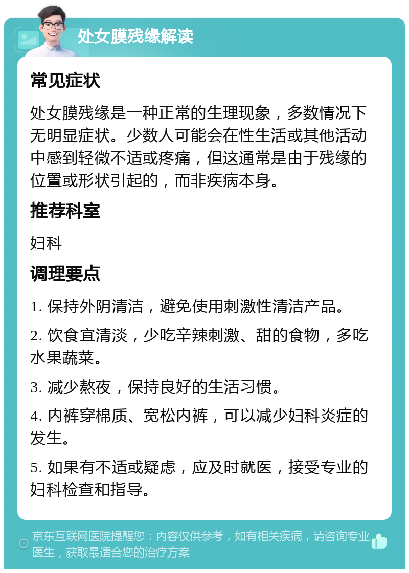 处女膜残缘解读 常见症状 处女膜残缘是一种正常的生理现象，多数情况下无明显症状。少数人可能会在性生活或其他活动中感到轻微不适或疼痛，但这通常是由于残缘的位置或形状引起的，而非疾病本身。 推荐科室 妇科 调理要点 1. 保持外阴清洁，避免使用刺激性清洁产品。 2. 饮食宜清淡，少吃辛辣刺激、甜的食物，多吃水果蔬菜。 3. 减少熬夜，保持良好的生活习惯。 4. 内裤穿棉质、宽松内裤，可以减少妇科炎症的发生。 5. 如果有不适或疑虑，应及时就医，接受专业的妇科检查和指导。