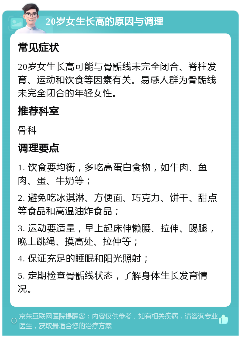 20岁女生长高的原因与调理 常见症状 20岁女生长高可能与骨骺线未完全闭合、脊柱发育、运动和饮食等因素有关。易感人群为骨骺线未完全闭合的年轻女性。 推荐科室 骨科 调理要点 1. 饮食要均衡，多吃高蛋白食物，如牛肉、鱼肉、蛋、牛奶等； 2. 避免吃冰淇淋、方便面、巧克力、饼干、甜点等食品和高温油炸食品； 3. 运动要适量，早上起床伸懒腰、拉伸、踢腿，晚上跳绳、摸高处、拉伸等； 4. 保证充足的睡眠和阳光照射； 5. 定期检查骨骺线状态，了解身体生长发育情况。