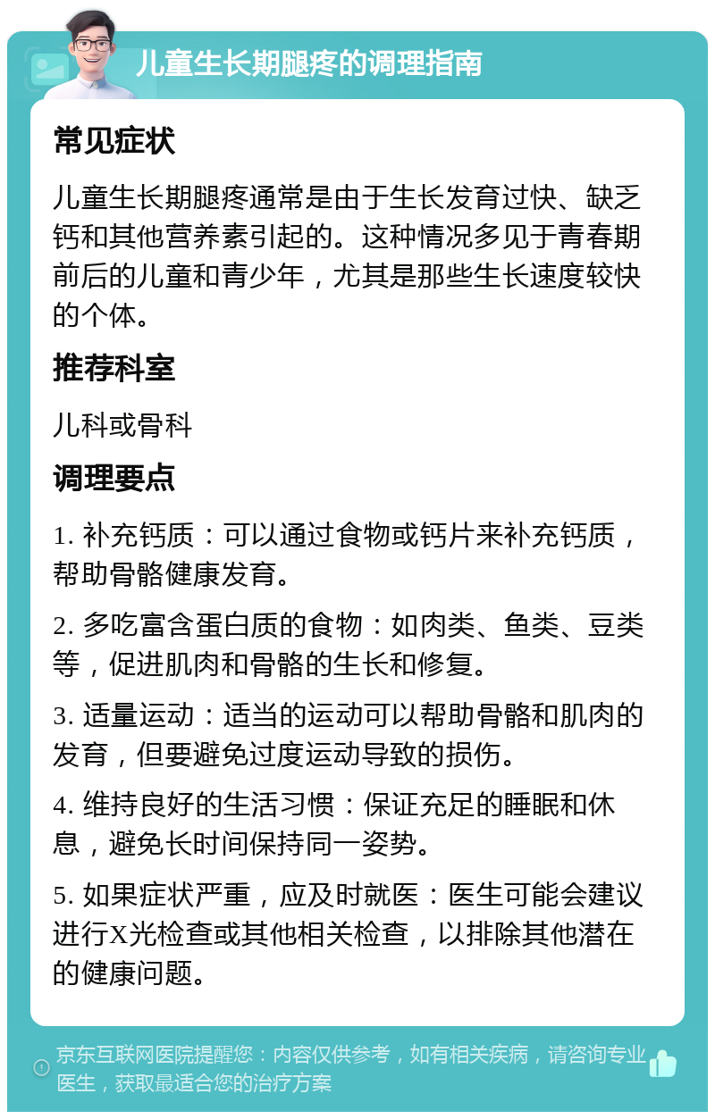 儿童生长期腿疼的调理指南 常见症状 儿童生长期腿疼通常是由于生长发育过快、缺乏钙和其他营养素引起的。这种情况多见于青春期前后的儿童和青少年，尤其是那些生长速度较快的个体。 推荐科室 儿科或骨科 调理要点 1. 补充钙质：可以通过食物或钙片来补充钙质，帮助骨骼健康发育。 2. 多吃富含蛋白质的食物：如肉类、鱼类、豆类等，促进肌肉和骨骼的生长和修复。 3. 适量运动：适当的运动可以帮助骨骼和肌肉的发育，但要避免过度运动导致的损伤。 4. 维持良好的生活习惯：保证充足的睡眠和休息，避免长时间保持同一姿势。 5. 如果症状严重，应及时就医：医生可能会建议进行X光检查或其他相关检查，以排除其他潜在的健康问题。