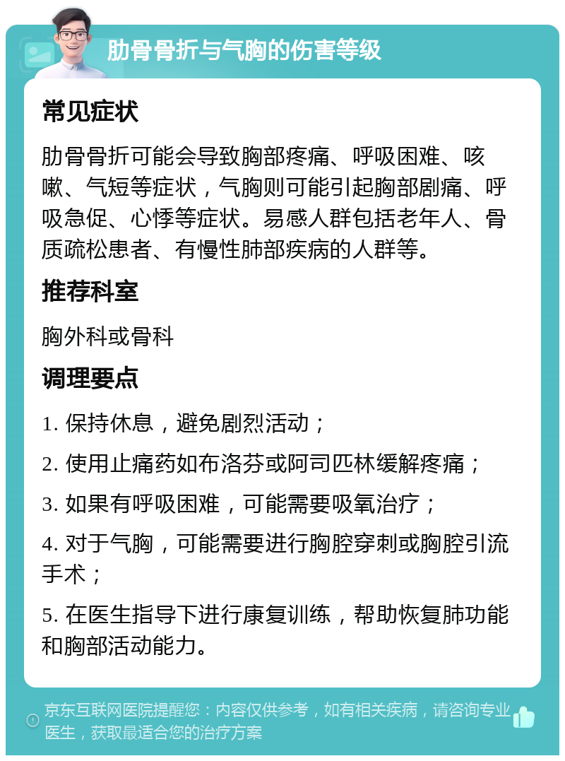 肋骨骨折与气胸的伤害等级 常见症状 肋骨骨折可能会导致胸部疼痛、呼吸困难、咳嗽、气短等症状，气胸则可能引起胸部剧痛、呼吸急促、心悸等症状。易感人群包括老年人、骨质疏松患者、有慢性肺部疾病的人群等。 推荐科室 胸外科或骨科 调理要点 1. 保持休息，避免剧烈活动； 2. 使用止痛药如布洛芬或阿司匹林缓解疼痛； 3. 如果有呼吸困难，可能需要吸氧治疗； 4. 对于气胸，可能需要进行胸腔穿刺或胸腔引流手术； 5. 在医生指导下进行康复训练，帮助恢复肺功能和胸部活动能力。