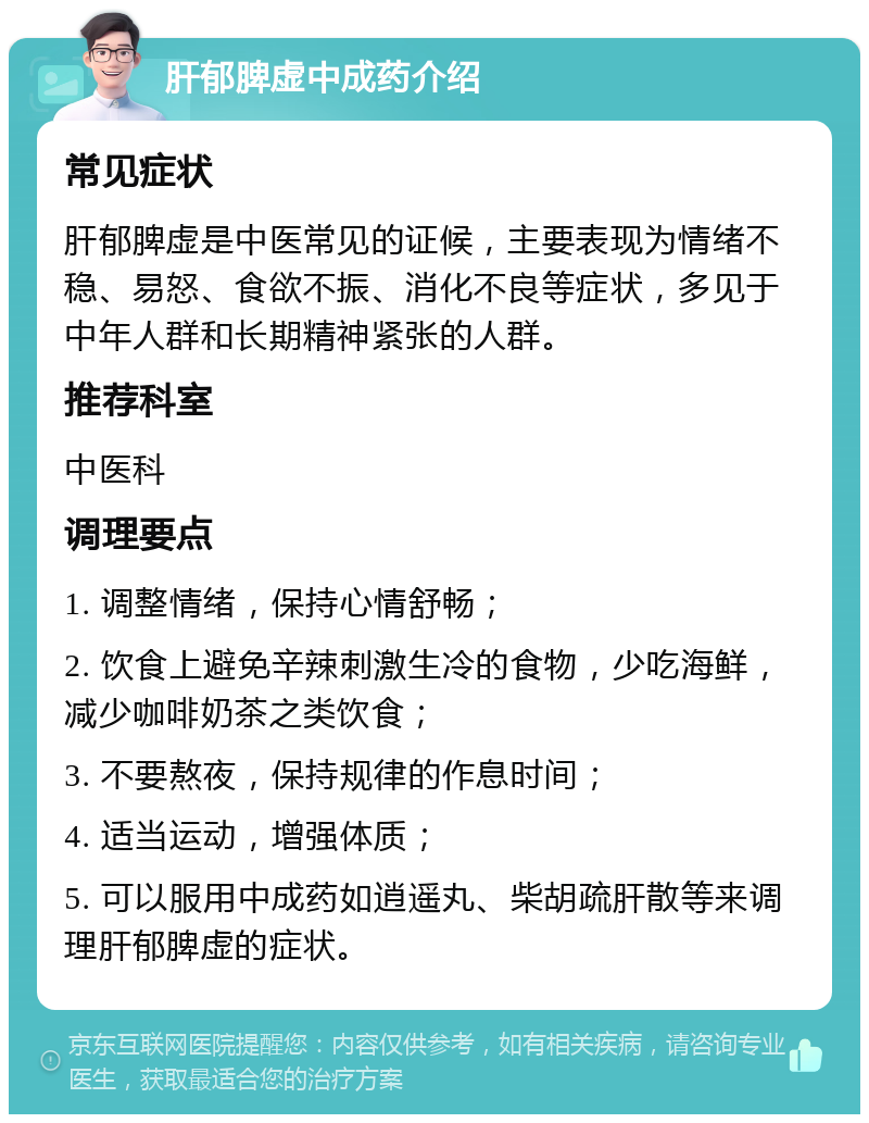 肝郁脾虚中成药介绍 常见症状 肝郁脾虚是中医常见的证候，主要表现为情绪不稳、易怒、食欲不振、消化不良等症状，多见于中年人群和长期精神紧张的人群。 推荐科室 中医科 调理要点 1. 调整情绪，保持心情舒畅； 2. 饮食上避免辛辣刺激生冷的食物，少吃海鲜，减少咖啡奶茶之类饮食； 3. 不要熬夜，保持规律的作息时间； 4. 适当运动，增强体质； 5. 可以服用中成药如逍遥丸、柴胡疏肝散等来调理肝郁脾虚的症状。