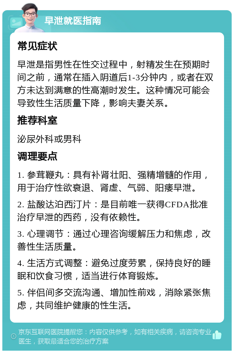 早泄就医指南 常见症状 早泄是指男性在性交过程中，射精发生在预期时间之前，通常在插入阴道后1-3分钟内，或者在双方未达到满意的性高潮时发生。这种情况可能会导致性生活质量下降，影响夫妻关系。 推荐科室 泌尿外科或男科 调理要点 1. 参茸鞭丸：具有补肾壮阳、强精增髓的作用，用于治疗性欲衰退、肾虚、气弱、阳痿早泄。 2. 盐酸达泊西汀片：是目前唯一获得CFDA批准治疗早泄的西药，没有依赖性。 3. 心理调节：通过心理咨询缓解压力和焦虑，改善性生活质量。 4. 生活方式调整：避免过度劳累，保持良好的睡眠和饮食习惯，适当进行体育锻炼。 5. 伴侣间多交流沟通、增加性前戏，消除紧张焦虑，共同维护健康的性生活。