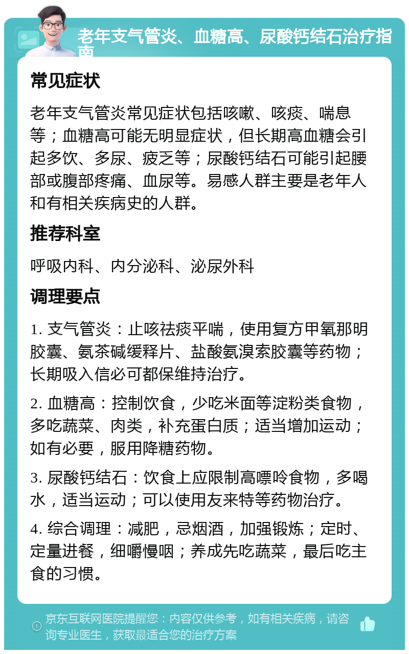 老年支气管炎、血糖高、尿酸钙结石治疗指南 常见症状 老年支气管炎常见症状包括咳嗽、咳痰、喘息等；血糖高可能无明显症状，但长期高血糖会引起多饮、多尿、疲乏等；尿酸钙结石可能引起腰部或腹部疼痛、血尿等。易感人群主要是老年人和有相关疾病史的人群。 推荐科室 呼吸内科、内分泌科、泌尿外科 调理要点 1. 支气管炎：止咳祛痰平喘，使用复方甲氧那明胶囊、氨茶碱缓释片、盐酸氨溴索胶囊等药物；长期吸入信必可都保维持治疗。 2. 血糖高：控制饮食，少吃米面等淀粉类食物，多吃蔬菜、肉类，补充蛋白质；适当增加运动；如有必要，服用降糖药物。 3. 尿酸钙结石：饮食上应限制高嘌呤食物，多喝水，适当运动；可以使用友来特等药物治疗。 4. 综合调理：减肥，忌烟酒，加强锻炼；定时、定量进餐，细嚼慢咽；养成先吃蔬菜，最后吃主食的习惯。