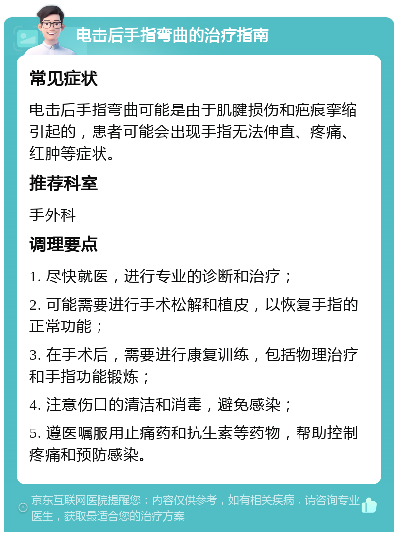 电击后手指弯曲的治疗指南 常见症状 电击后手指弯曲可能是由于肌腱损伤和疤痕挛缩引起的，患者可能会出现手指无法伸直、疼痛、红肿等症状。 推荐科室 手外科 调理要点 1. 尽快就医，进行专业的诊断和治疗； 2. 可能需要进行手术松解和植皮，以恢复手指的正常功能； 3. 在手术后，需要进行康复训练，包括物理治疗和手指功能锻炼； 4. 注意伤口的清洁和消毒，避免感染； 5. 遵医嘱服用止痛药和抗生素等药物，帮助控制疼痛和预防感染。