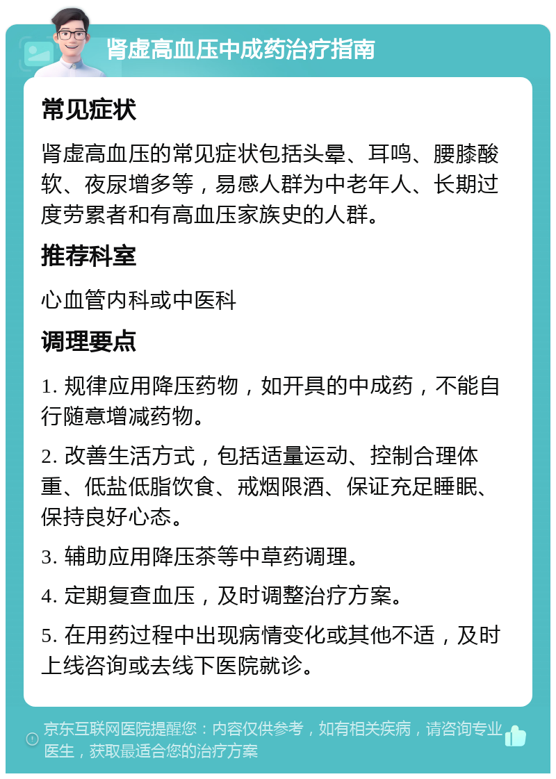 肾虚高血压中成药治疗指南 常见症状 肾虚高血压的常见症状包括头晕、耳鸣、腰膝酸软、夜尿增多等，易感人群为中老年人、长期过度劳累者和有高血压家族史的人群。 推荐科室 心血管内科或中医科 调理要点 1. 规律应用降压药物，如开具的中成药，不能自行随意增减药物。 2. 改善生活方式，包括适量运动、控制合理体重、低盐低脂饮食、戒烟限酒、保证充足睡眠、保持良好心态。 3. 辅助应用降压茶等中草药调理。 4. 定期复查血压，及时调整治疗方案。 5. 在用药过程中出现病情变化或其他不适，及时上线咨询或去线下医院就诊。